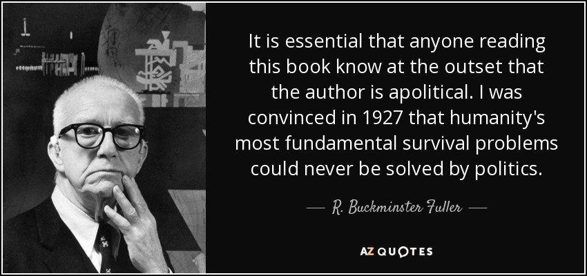 It is essential that anyone reading this book know at the outset that the author is apolitical. I was convinced in 1927 that humanity's most fundamental survival problems could never be solved by politics. - R. Buckminster Fuller