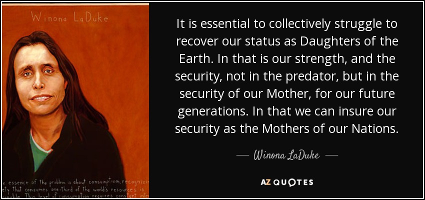 It is essential to collectively struggle to recover our status as Daughters of the Earth. In that is our strength, and the security, not in the predator, but in the security of our Mother, for our future generations. In that we can insure our security as the Mothers of our Nations. - Winona LaDuke