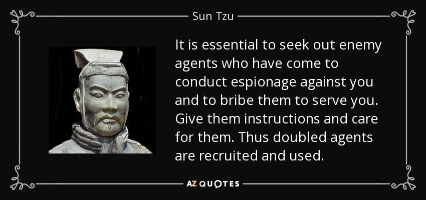 It is essential to seek out enemy agents who have come to conduct espionage against you and to bribe them to serve you. Give them instructions and care for them. Thus doubled agents are recruited and used. - Sun Tzu