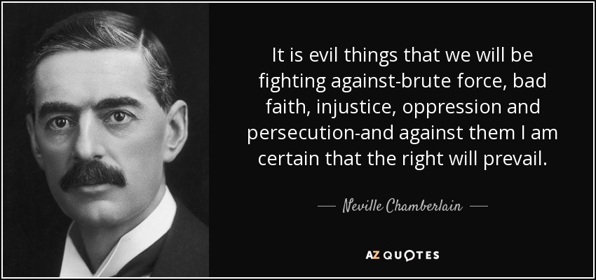 It is evil things that we will be fighting against-brute force, bad faith, injustice, oppression and persecution-and against them I am certain that the right will prevail. - Neville Chamberlain