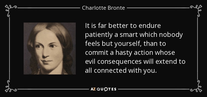 It is far better to endure patiently a smart which nobody feels but yourself, than to commit a hasty action whose evil consequences will extend to all connected with you. - Charlotte Bronte