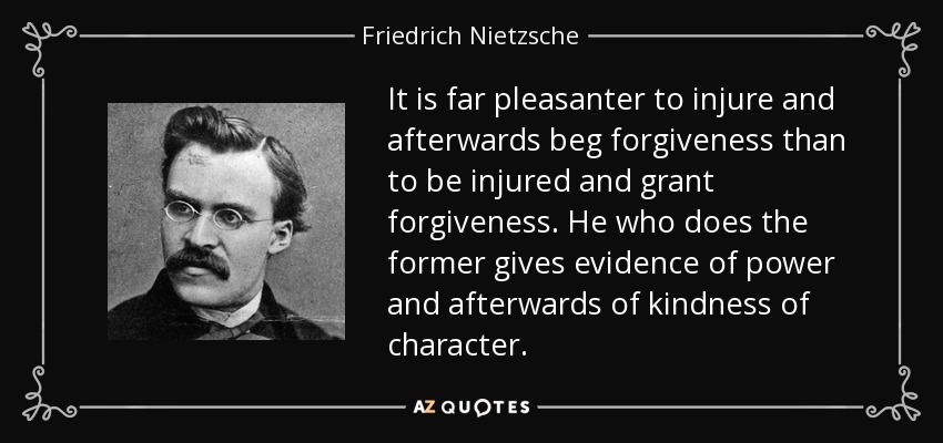 It is far pleasanter to injure and afterwards beg forgiveness than to be injured and grant forgiveness. He who does the former gives evidence of power and afterwards of kindness of character. - Friedrich Nietzsche