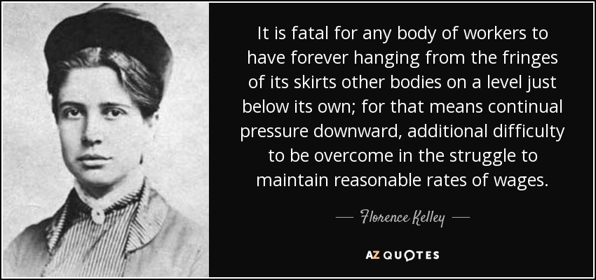 It is fatal for any body of workers to have forever hanging from the fringes of its skirts other bodies on a level just below its own; for that means continual pressure downward, additional difficulty to be overcome in the struggle to maintain reasonable rates of wages. - Florence Kelley