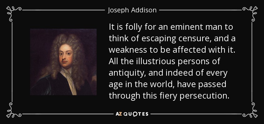 It is folly for an eminent man to think of escaping censure, and a weakness to be affected with it. All the illustrious persons of antiquity, and indeed of every age in the world, have passed through this fiery persecution. - Joseph Addison
