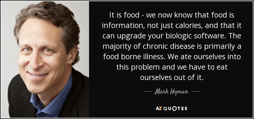 It is food - we now know that food is information, not just calories, and that it can upgrade your biologic software. The majority of chronic disease is primarily a food borne illness. We ate ourselves into this problem and we have to eat ourselves out of it. - Mark Hyman, M.D.