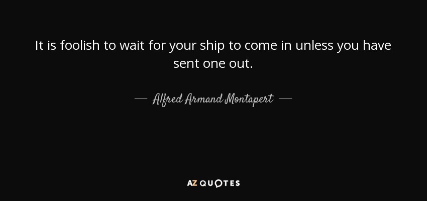 It is foolish to wait for your ship to come in unless you have sent one out. - Alfred Armand Montapert