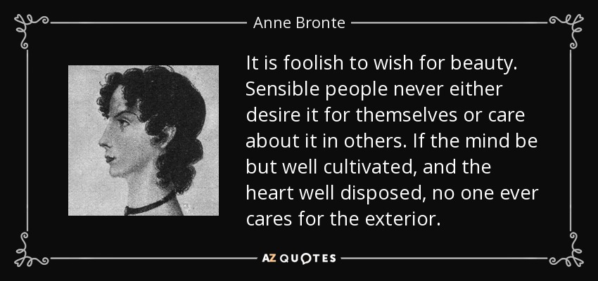 It is foolish to wish for beauty. Sensible people never either desire it for themselves or care about it in others. If the mind be but well cultivated, and the heart well disposed, no one ever cares for the exterior. - Anne Bronte