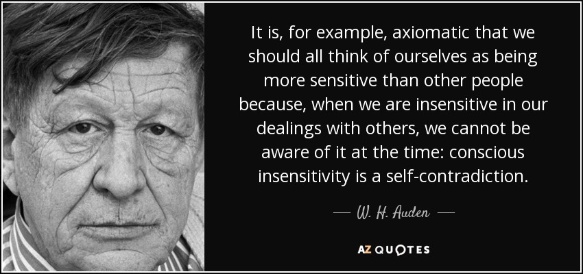It is, for example, axiomatic that we should all think of ourselves as being more sensitive than other people because, when we are insensitive in our dealings with others, we cannot be aware of it at the time: conscious insensitivity is a self-contradiction. - W. H. Auden
