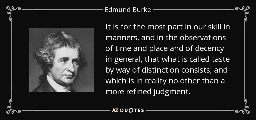 It is for the most part in our skill in manners, and in the observations of time and place and of decency in general, that what is called taste by way of distinction consists; and which is in reality no other than a more refined judgment. - Edmund Burke
