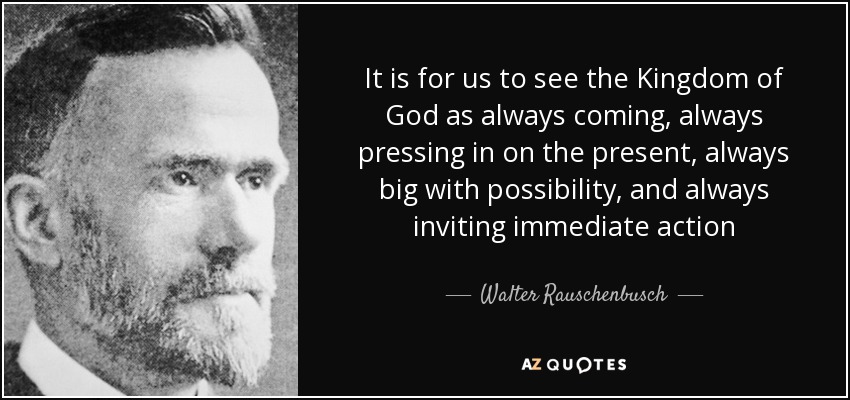 It is for us to see the Kingdom of God as always coming, always pressing in on the present, always big with possibility, and always inviting immediate action - Walter Rauschenbusch