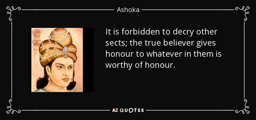 It is forbidden to decry other sects; the true believer gives honour to whatever in them is worthy of honour. - Ashoka
