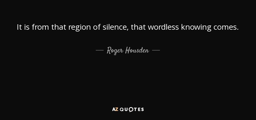 It is from that region of silence, that wordless knowing comes. - Roger Housden