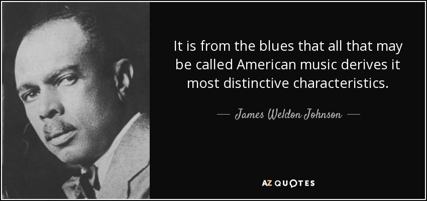 It is from the blues that all that may be called American music derives it most distinctive characteristics. - James Weldon Johnson