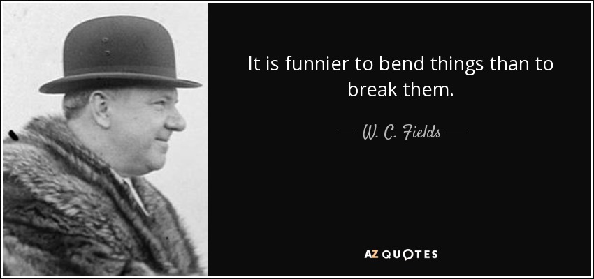 It is funnier to bend things than to break them. - W. C. Fields