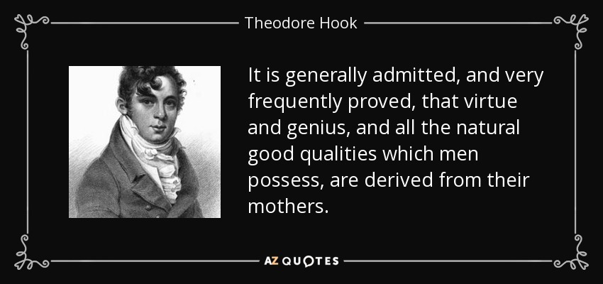 It is generally admitted, and very frequently proved, that virtue and genius, and all the natural good qualities which men possess, are derived from their mothers. - Theodore Hook