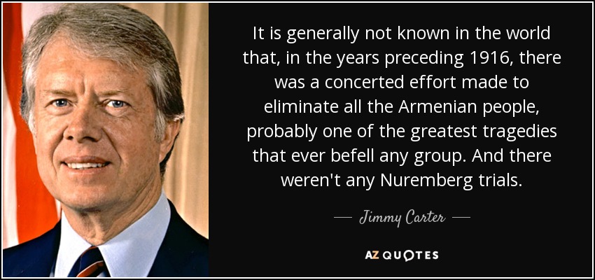 It is generally not known in the world that, in the years preceding 1916, there was a concerted effort made to eliminate all the Armenian people, probably one of the greatest tragedies that ever befell any group. And there weren't any Nuremberg trials. - Jimmy Carter