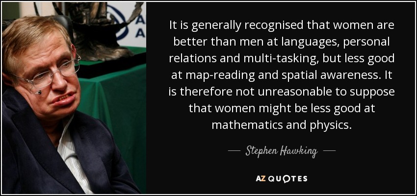 It is generally recognised that women are better than men at languages, personal relations and multi-tasking, but less good at map-reading and spatial awareness. It is therefore not unreasonable to suppose that women might be less good at mathematics and physics. - Stephen Hawking
