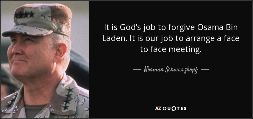 It is God's job to forgive Osama Bin Laden. It is our job to arrange a face to face meeting. - Norman Schwarzkopf