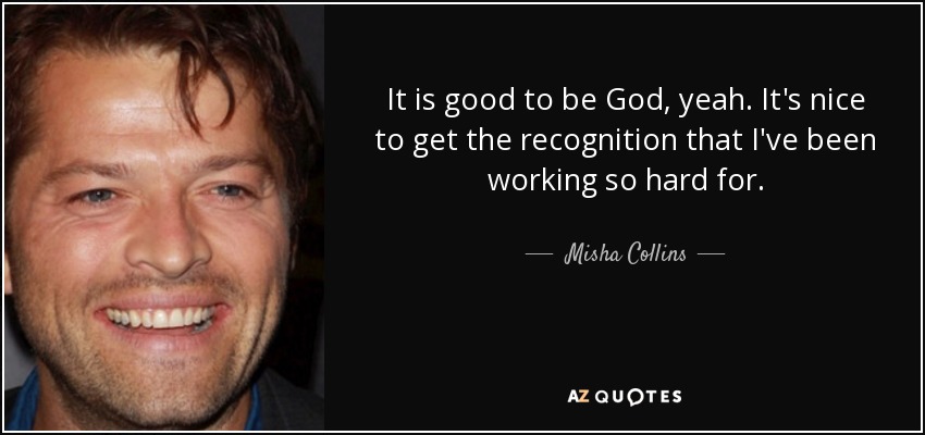 It is good to be God, yeah. It's nice to get the recognition that I've been working so hard for. - Misha Collins