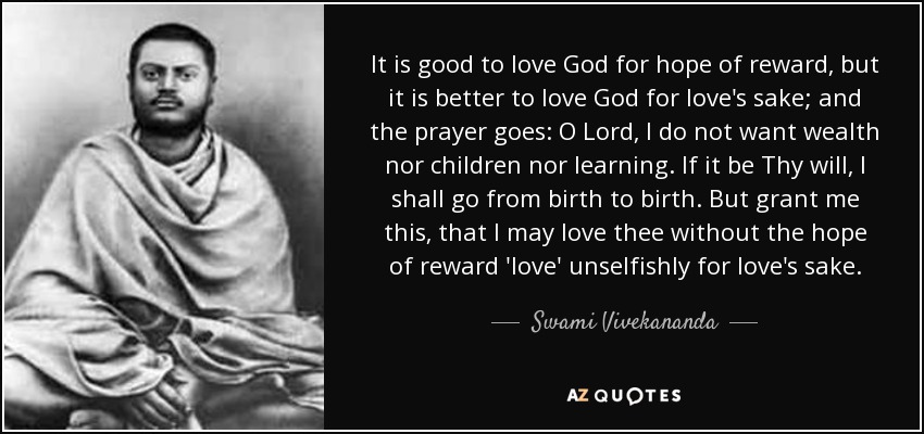 It is good to love God for hope of reward, but it is better to love God for love's sake; and the prayer goes: O Lord, I do not want wealth nor children nor learning. If it be Thy will, I shall go from birth to birth. But grant me this, that I may love thee without the hope of reward 'love' unselfishly for love's sake. - Swami Vivekananda