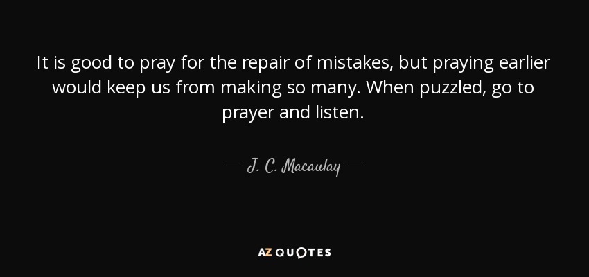 It is good to pray for the repair of mistakes, but praying earlier would keep us from making so many. When puzzled, go to prayer and listen. - J. C. Macaulay