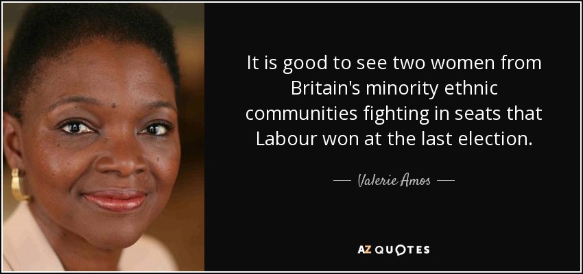 It is good to see two women from Britain's minority ethnic communities fighting in seats that Labour won at the last election. - Valerie Amos, Baroness Amos