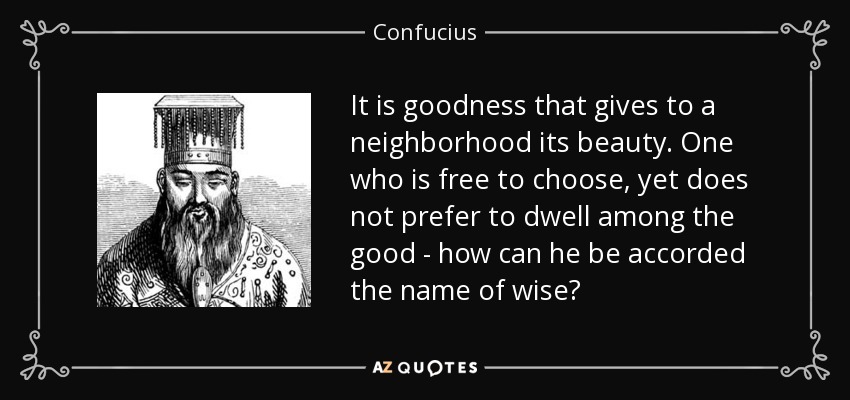 It is goodness that gives to a neighborhood its beauty. One who is free to choose, yet does not prefer to dwell among the good - how can he be accorded the name of wise? - Confucius