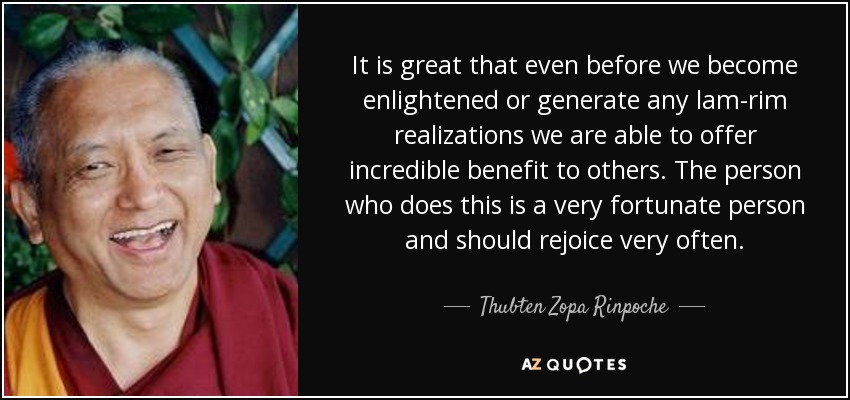 It is great that even before we become enlightened or generate any lam-rim realizations we are able to offer incredible benefit to others. The person who does this is a very fortunate person and should rejoice very often. - Thubten Zopa Rinpoche