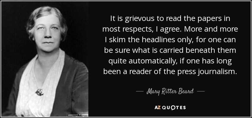 It is grievous to read the papers in most respects, I agree. More and more I skim the headlines only, for one can be sure what is carried beneath them quite automatically, if one has long been a reader of the press journalism. - Mary Ritter Beard