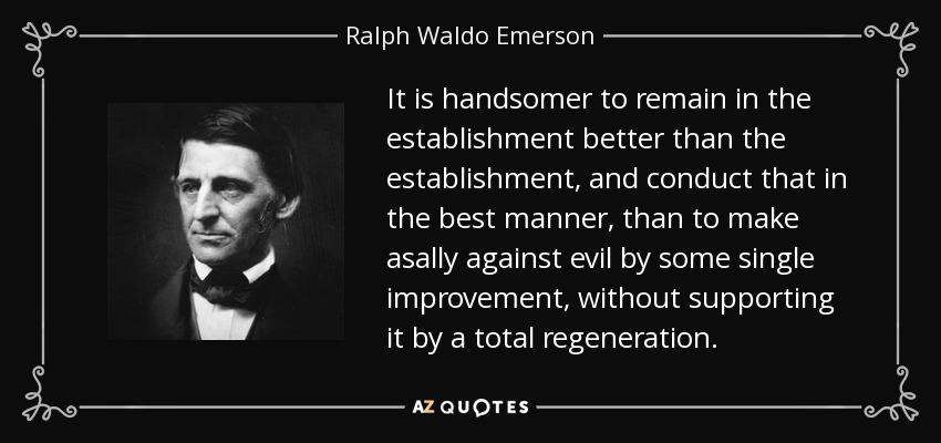 It is handsomer to remain in the establishment better than the establishment, and conduct that in the best manner, than to make asally against evil by some single improvement, without supporting it by a total regeneration. - Ralph Waldo Emerson