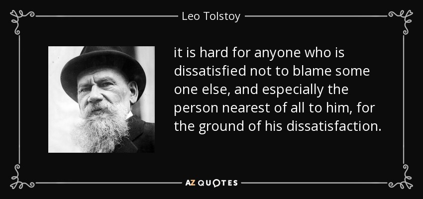 it is hard for anyone who is dissatisfied not to blame some one else, and especially the person nearest of all to him, for the ground of his dissatisfaction. - Leo Tolstoy