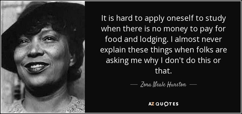 It is hard to apply oneself to study when there is no money to pay for food and lodging. I almost never explain these things when folks are asking me why I don't do this or that. - Zora Neale Hurston