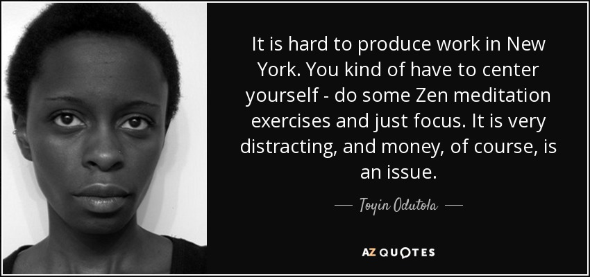 It is hard to produce work in New York. You kind of have to center yourself - do some Zen meditation exercises and just focus. It is very distracting, and money, of course, is an issue. - Toyin Odutola