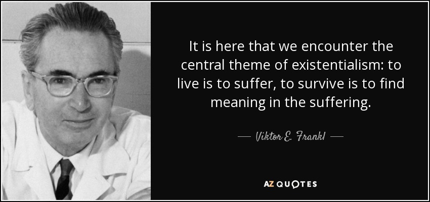 It is here that we encounter the central theme of existentialism: to live is to suffer, to survive is to find meaning in the suffering. - Viktor E. Frankl
