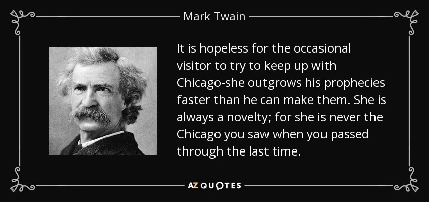 It is hopeless for the occasional visitor to try to keep up with Chicago-she outgrows his prophecies faster than he can make them. She is always a novelty; for she is never the Chicago you saw when you passed through the last time. - Mark Twain