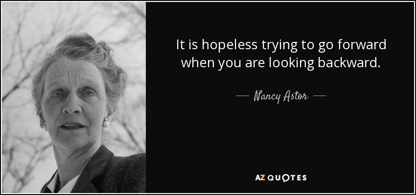 It is hopeless trying to go forward when you are looking backward. - Nancy Astor