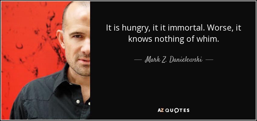 It is hungry, it it immortal. Worse, it knows nothing of whim. - Mark Z. Danielewski