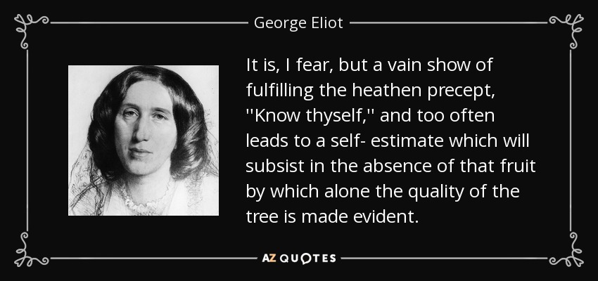 It is, I fear, but a vain show of fulfilling the heathen precept, ''Know thyself,'' and too often leads to a self- estimate which will subsist in the absence of that fruit by which alone the quality of the tree is made evident. - George Eliot
