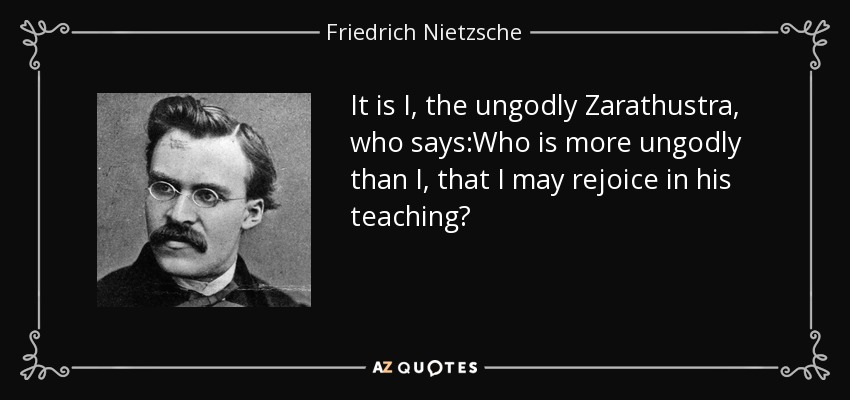 It is I, the ungodly Zarathustra, who says:Who is more ungodly than I, that I may rejoice in his teaching? - Friedrich Nietzsche