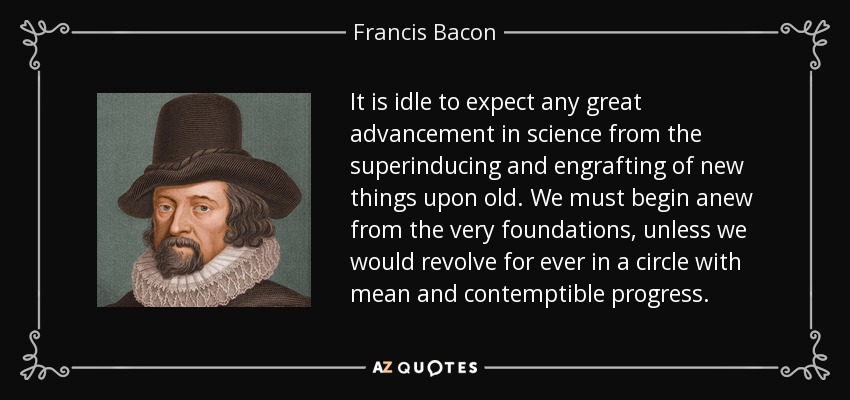 It is idle to expect any great advancement in science from the superinducing and engrafting of new things upon old. We must begin anew from the very foundations, unless we would revolve for ever in a circle with mean and contemptible progress. - Francis Bacon