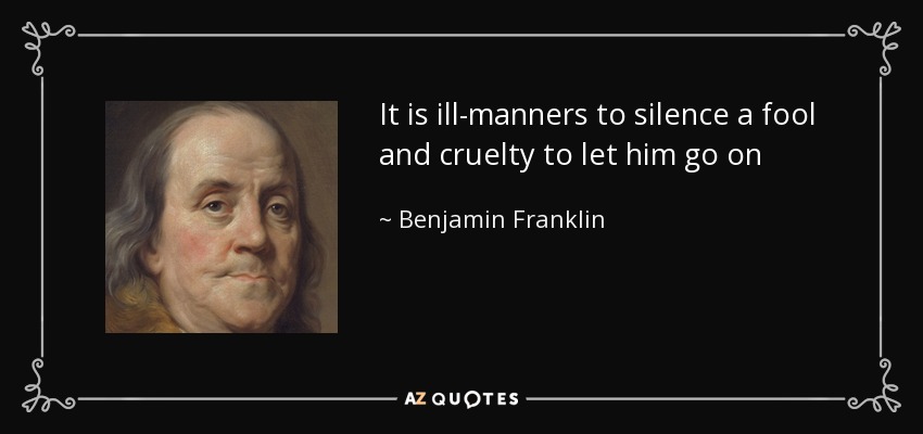 It is ill-manners to silence a fool and cruelty to let him go on - Benjamin Franklin