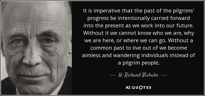 It is imperative that the past of the pilgrims' progress be intentionally carried forward into the present as we work into our future. Without it we cannot know who we are, why we are here, or where we can go. Without a common past to live out of we become aimless and wandering individuals instead of a pilgrim people. - H. Richard Niebuhr
