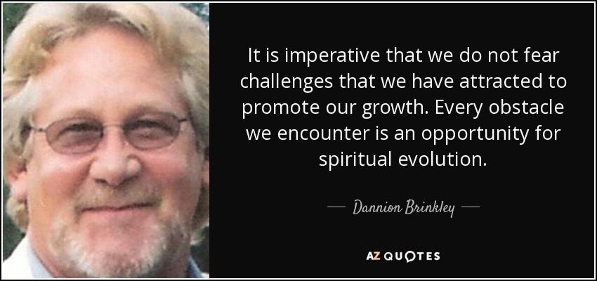 It is imperative that we do not fear challenges that we have attracted to promote our growth. Every obstacle we encounter is an opportunity for spiritual evolution. - Dannion Brinkley