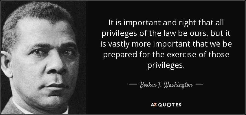 It is important and right that all privileges of the law be ours, but it is vastly more important that we be prepared for the exercise of those privileges. - Booker T. Washington