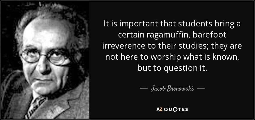It is important that students bring a certain ragamuffin, barefoot irreverence to their studies; they are not here to worship what is known, but to question it. - Jacob Bronowski