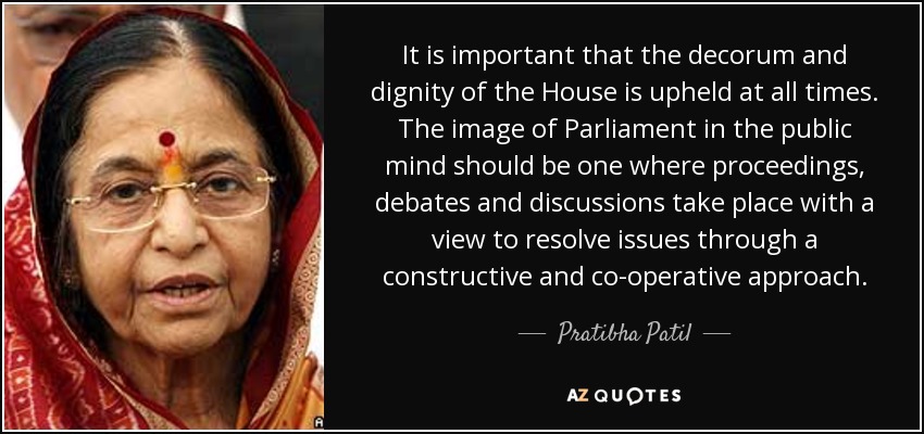 It is important that the decorum and dignity of the House is upheld at all times. The image of Parliament in the public mind should be one where proceedings, debates and discussions take place with a view to resolve issues through a constructive and co-operative approach. - Pratibha Patil