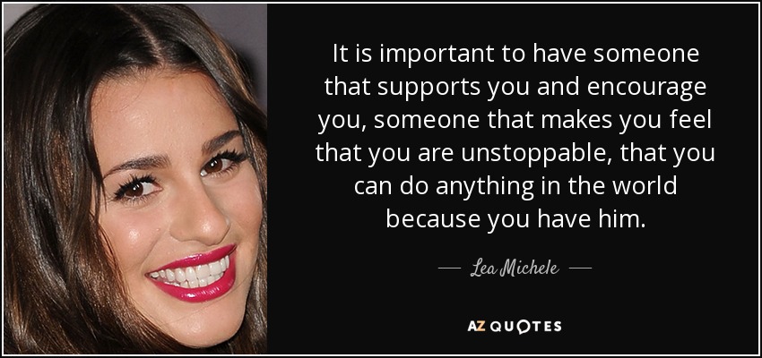 It is important to have someone that supports you and encourage you, someone that makes you feel that you are unstoppable, that you can do anything in the world because you have him. - Lea Michele