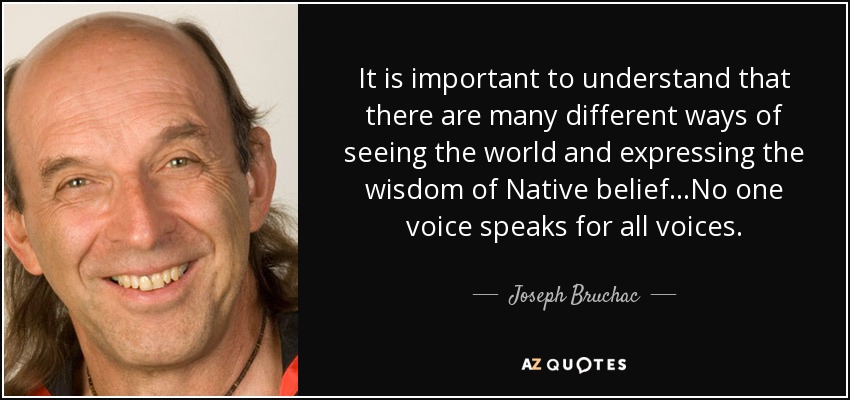 It is important to understand that there are many different ways of seeing the world and expressing the wisdom of Native belief...No one voice speaks for all voices. - Joseph Bruchac
