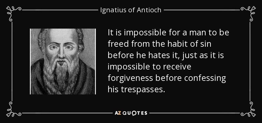 It is impossible for a man to be freed from the habit of sin before he hates it, just as it is impossible to receive forgiveness before confessing his trespasses. - Ignatius of Antioch