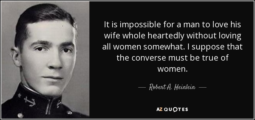 It is impossible for a man to love his wife whole heartedly without loving all women somewhat. I suppose that the converse must be true of women. - Robert A. Heinlein